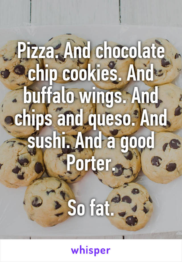 Pizza. And chocolate chip cookies. And buffalo wings. And chips and queso. And sushi. And a good Porter.

So fat.