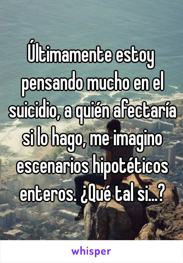 Últimamente estoy pensando mucho en el suicidio, a quién afectaría si lo hago, me imagino escenarios hipotéticos enteros. ¿Qué tal si...?