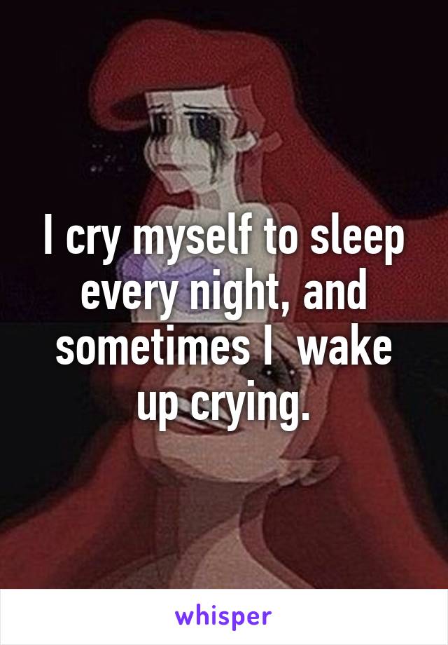 I cry myself to sleep every night, and sometimes I  wake up crying.