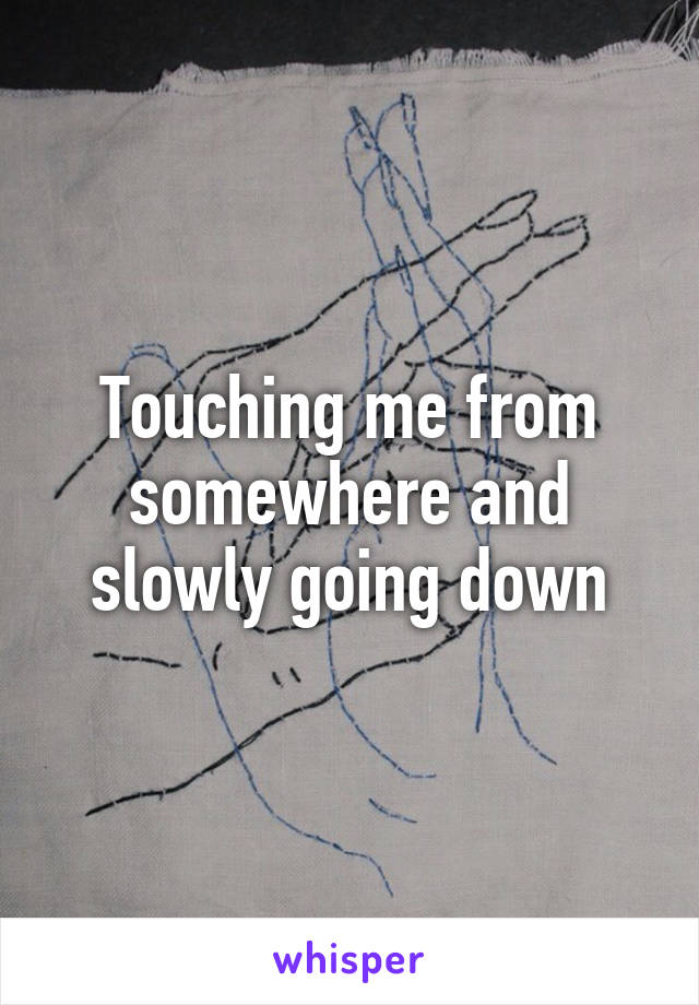 Touching me from somewhere and slowly going down