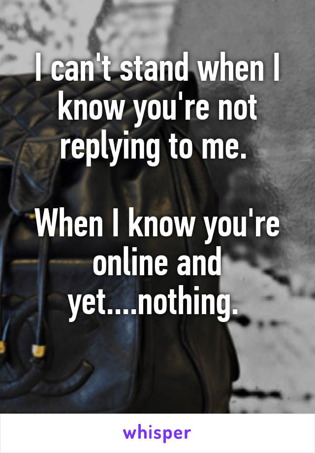 I can't stand when I know you're not replying to me. 

When I know you're online and yet....nothing. 

