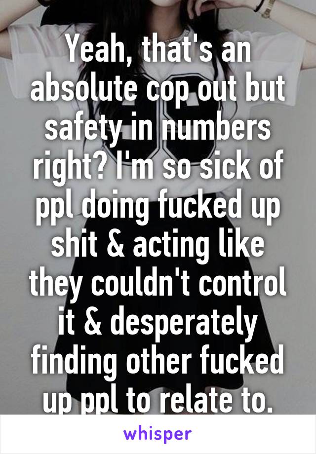 Yeah, that's an absolute cop out but safety in numbers right? I'm so sick of ppl doing fucked up shit & acting like they couldn't control it & desperately finding other fucked up ppl to relate to.