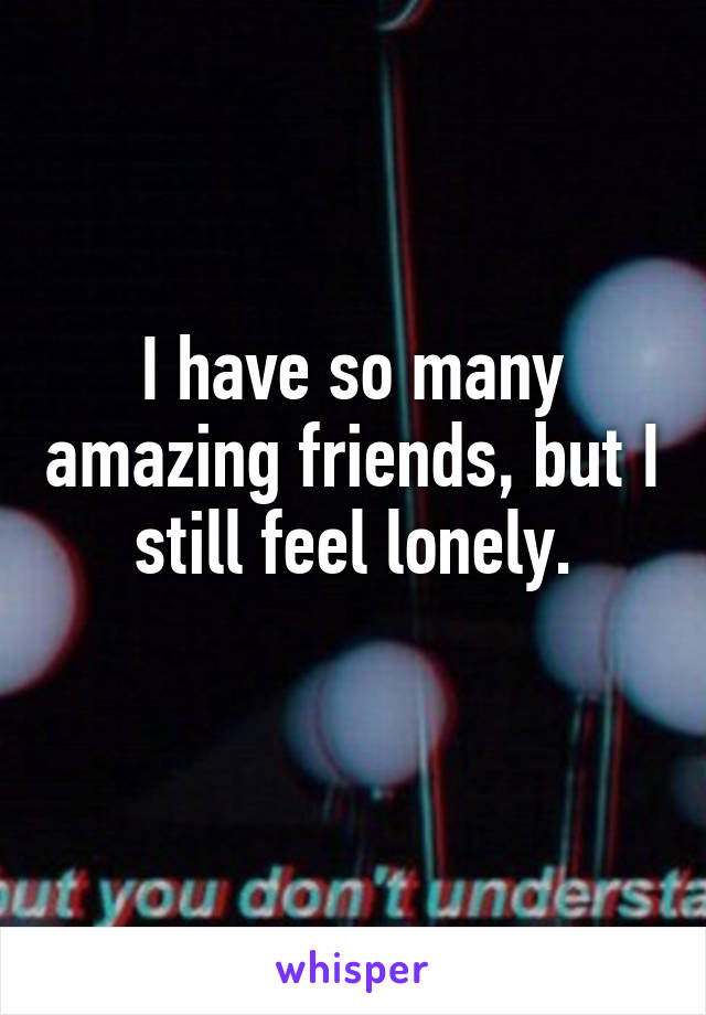 I have so many amazing friends, but I still feel lonely.
