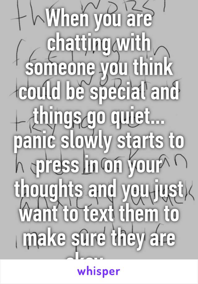 When you are chatting with someone you think could be special and things go quiet... panic slowly starts to press in on your thoughts and you just want to text them to make sure they are okay..... 