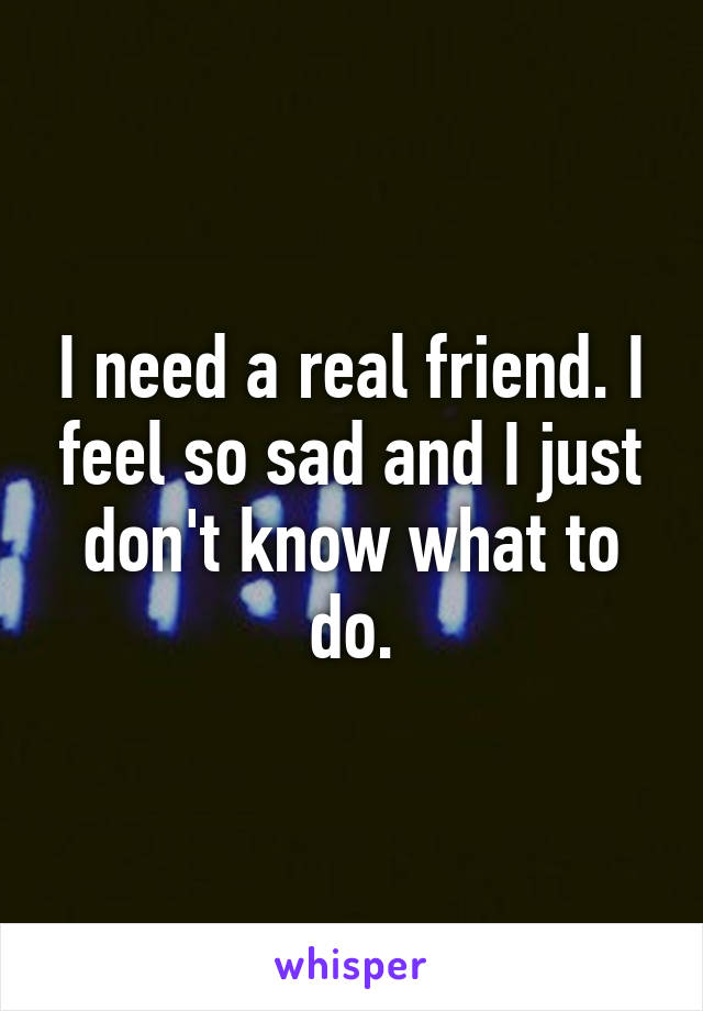 I need a real friend. I feel so sad and I just don't know what to do.