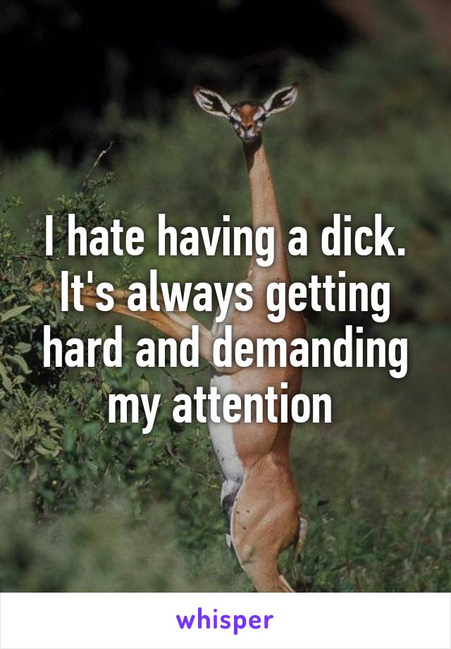 I hate having a dick. It's always getting hard and demanding my attention 