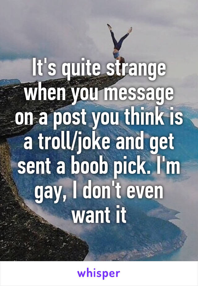 It's quite strange when you message on a post you think is a troll/joke and get sent a boob pick. I'm gay, I don't even want it