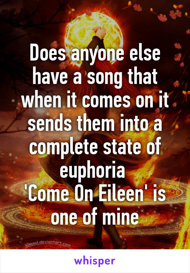 Does anyone else have a song that when it comes on it sends them into a complete state of euphoria 
'Come On Eileen' is one of mine