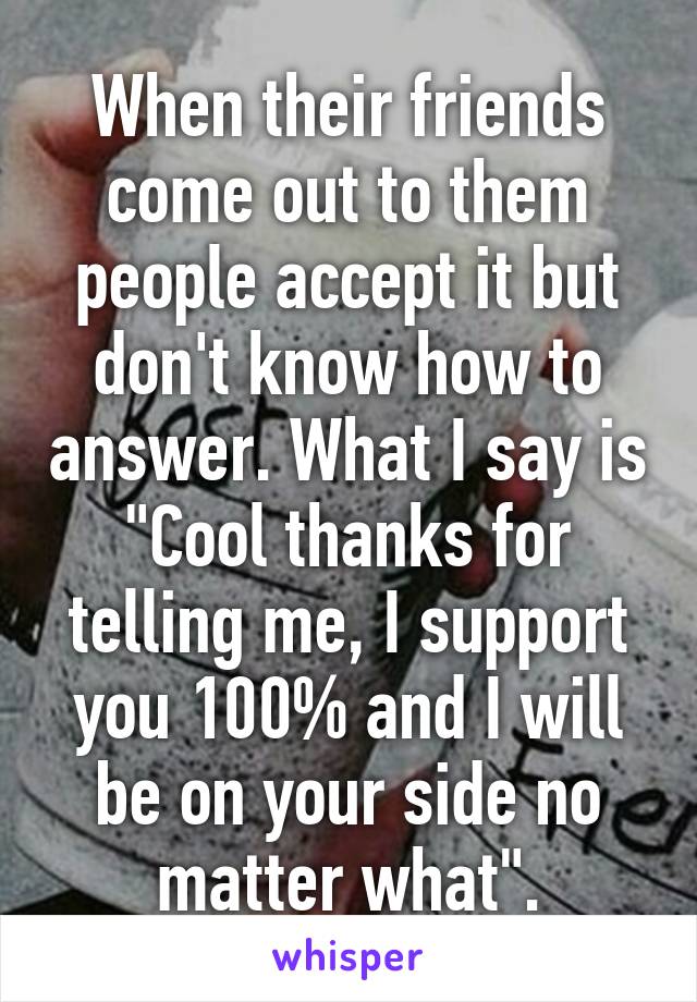 When their friends come out to them people accept it but don't know how to answer. What I say is "Cool thanks for telling me, I support you 100% and I will be on your side no matter what".