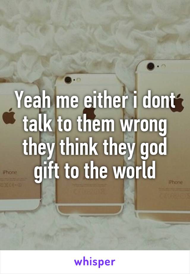 Yeah me either i dont talk to them wrong they think they god gift to the world