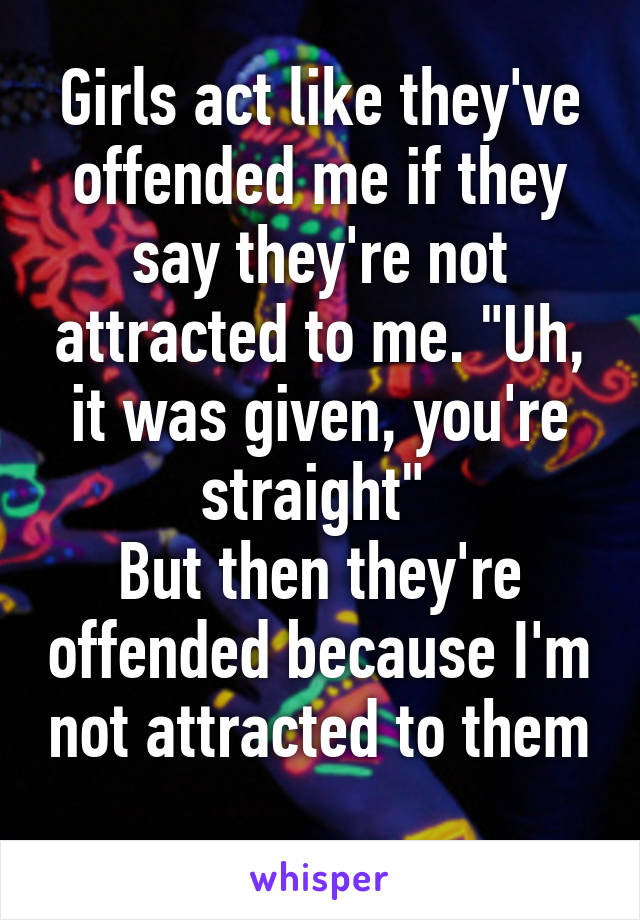 Girls act like they've offended me if they say they're not attracted to me. "Uh, it was given, you're straight" 
But then they're offended because I'm not attracted to them
