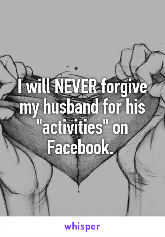 I will NEVER forgive my husband for his "activities" on Facebook. 