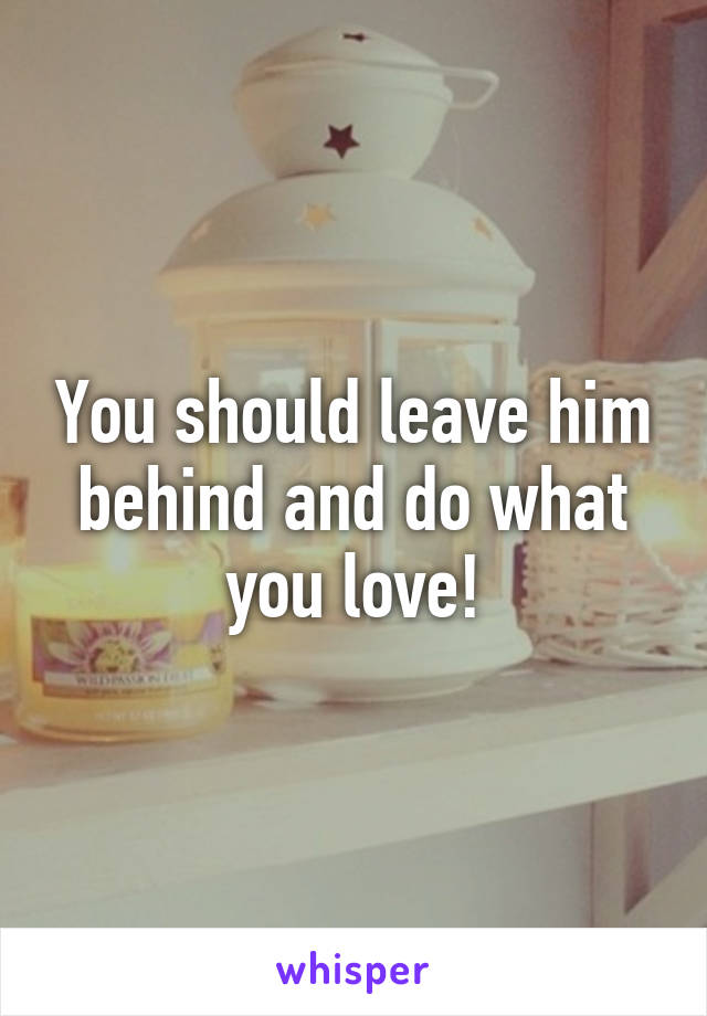 You should leave him behind and do what you love!