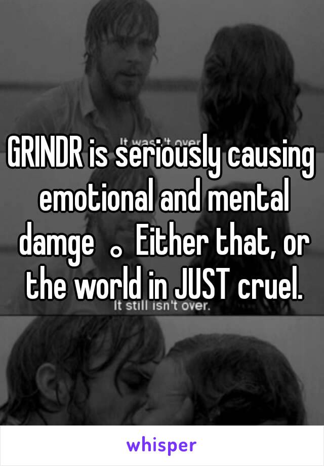 GRINDR is seriously causing emotional and mental damge。Either that, or the world in JUST cruel.