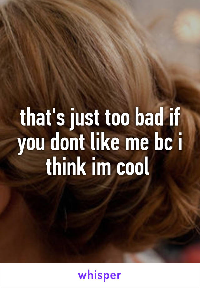 that's just too bad if you dont like me bc i think im cool 