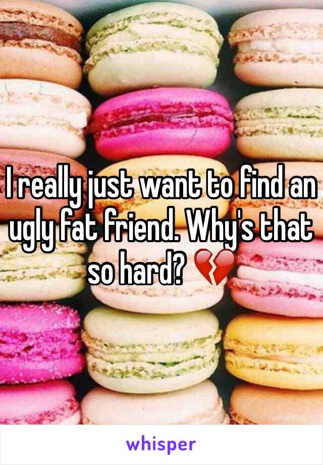 I really just want to find an ugly fat friend. Why's that so hard? 💔