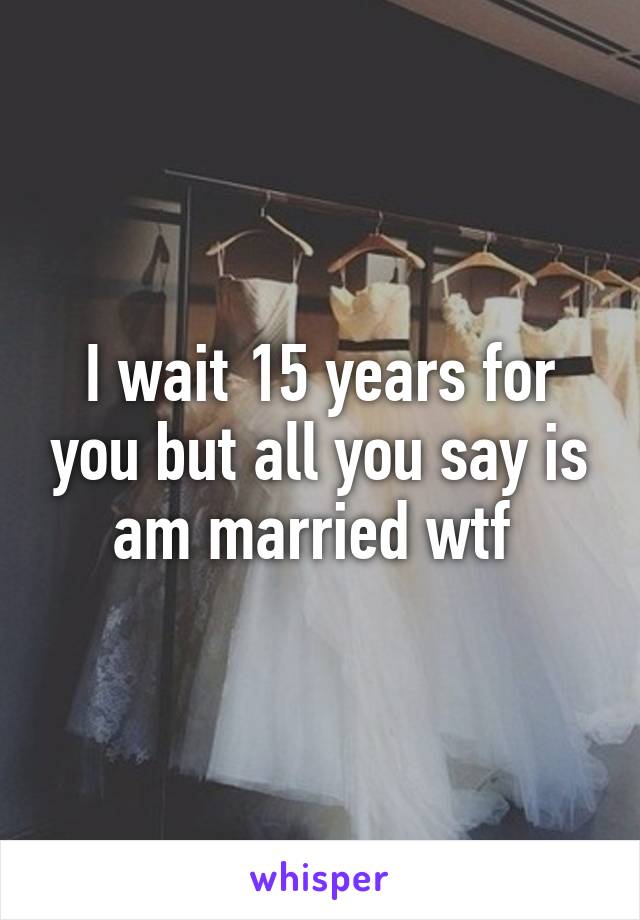 I wait 15 years for you but all you say is am married wtf 