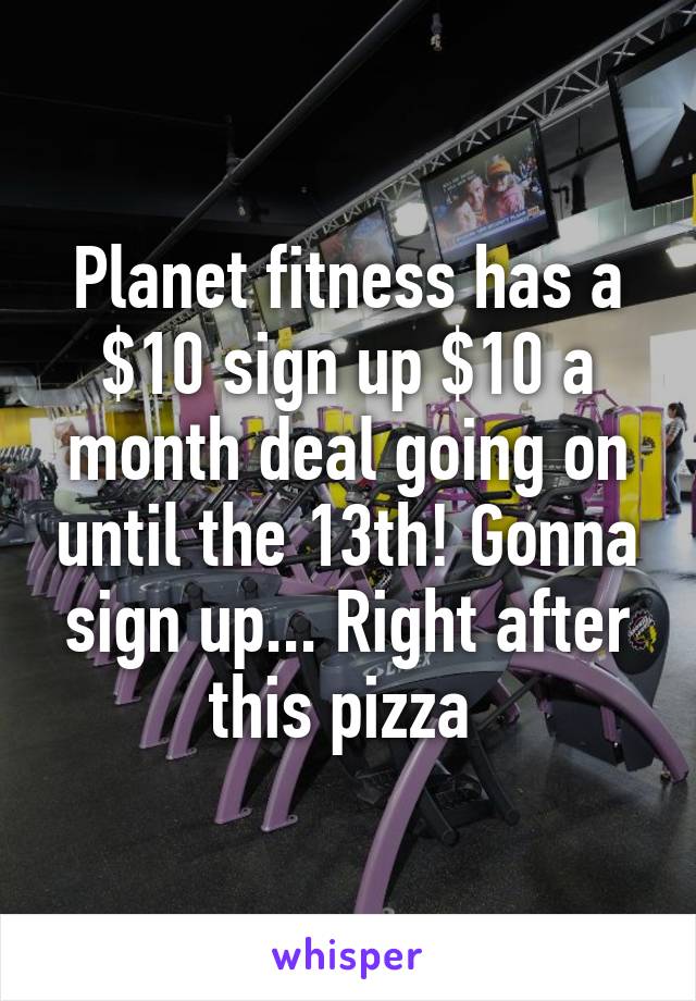 Planet fitness has a $10 sign up $10 a month deal going on until the 13th! Gonna sign up... Right after this pizza 