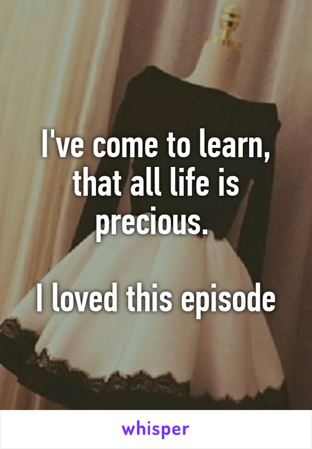 I've come to learn, that all life is precious. 

I loved this episode