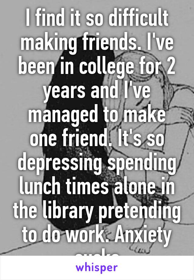 I find it so difficult making friends. I've been in college for 2 years and I've managed to make one friend. It's so depressing spending lunch times alone in the library pretending to do work. Anxiety sucks