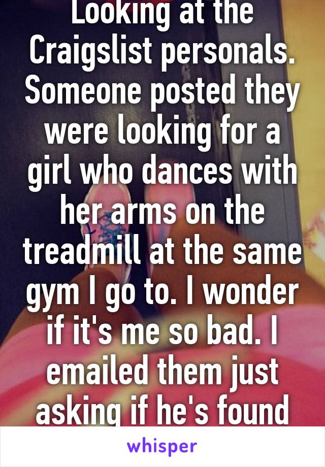 Looking at the Craigslist personals. Someone posted they were looking for a girl who dances with her arms on the treadmill at the same gym I go to. I wonder if it's me so bad. I emailed them just asking if he's found her. Indianola PF