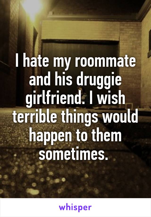 I hate my roommate and his druggie girlfriend. I wish terrible things would happen to them sometimes. 