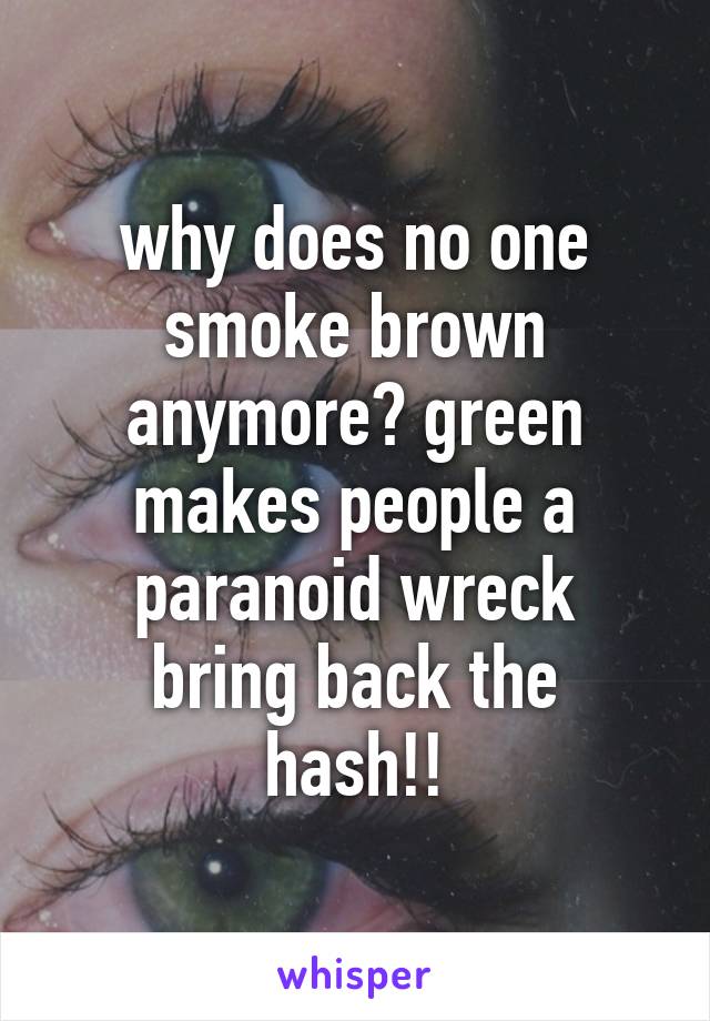 why does no one smoke brown anymore? green makes people a paranoid wreck
bring back the hash!!