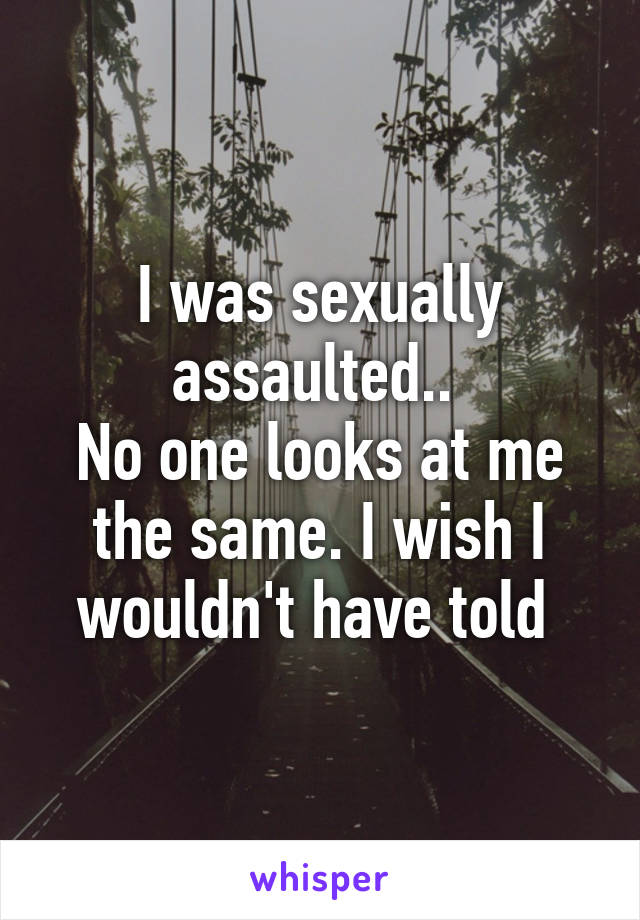 I was sexually assaulted.. 
No one looks at me the same. I wish I wouldn't have told 