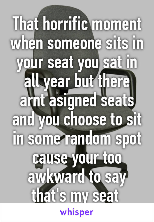 That horrific moment when someone sits in your seat you sat in all year but there arnt asigned seats and you choose to sit in some random spot cause your too awkward to say that's my seat 