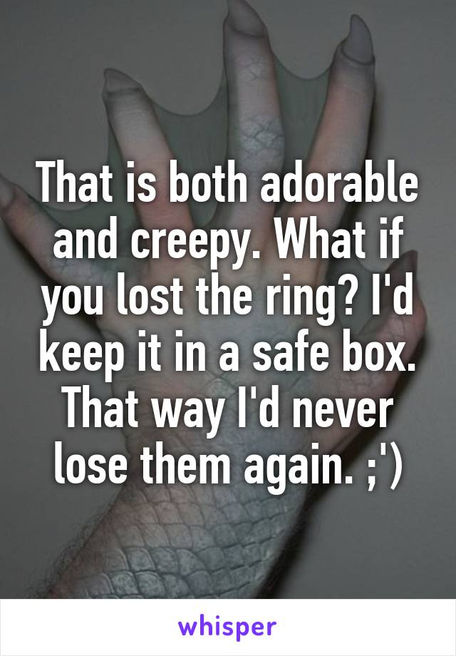 That is both adorable and creepy. What if you lost the ring? I'd keep it in a safe box. That way I'd never lose them again. ;')