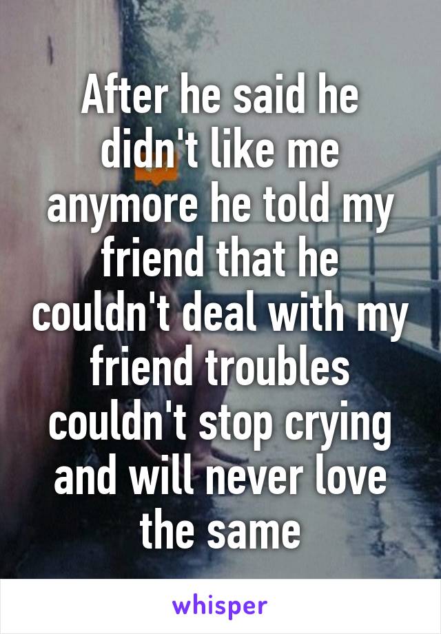 After he said he didn't like me anymore he told my friend that he couldn't deal with my friend troubles couldn't stop crying and will never love the same