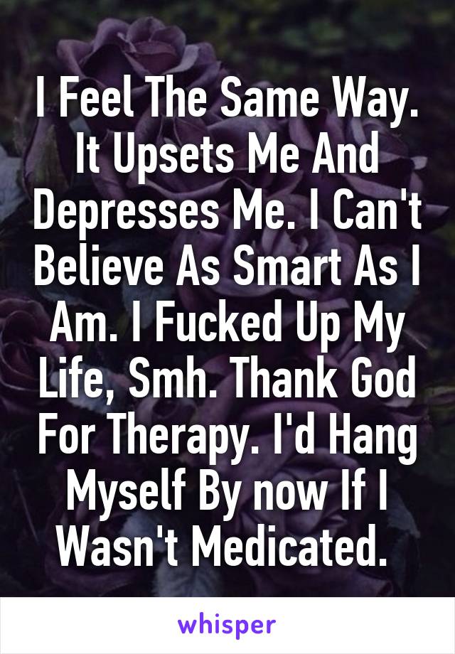 I Feel The Same Way. It Upsets Me And Depresses Me. I Can't Believe As Smart As I Am. I Fucked Up My Life, Smh. Thank God For Therapy. I'd Hang Myself By now If I Wasn't Medicated. 