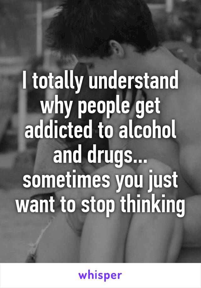 I totally understand why people get addicted to alcohol and drugs... sometimes you just want to stop thinking