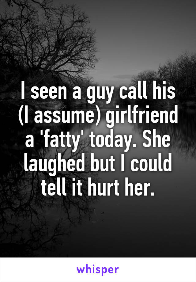 I seen a guy call his (I assume) girlfriend a 'fatty' today. She laughed but I could tell it hurt her.