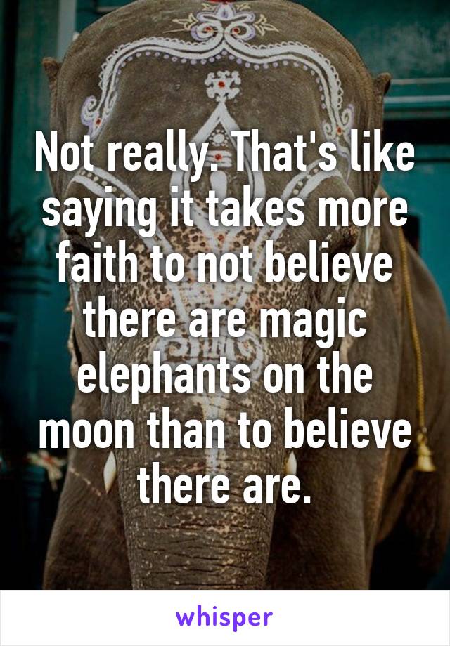 Not really. That's like saying it takes more faith to not believe there are magic elephants on the moon than to believe there are.