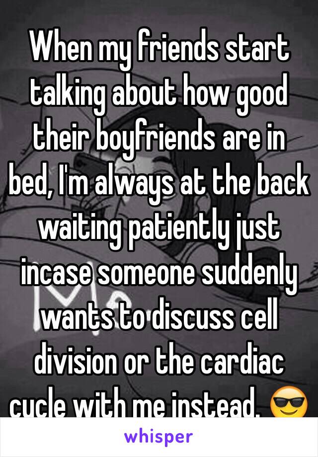 When my friends start talking about how good their boyfriends are in bed, I'm always at the back waiting patiently just incase someone suddenly wants to discuss cell division or the cardiac cycle with me instead. 😎