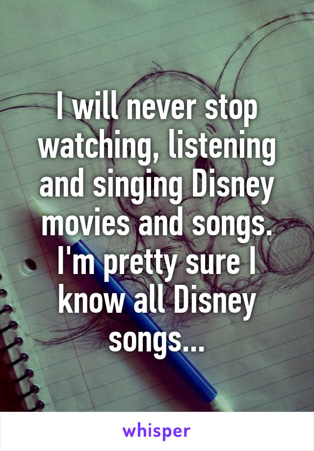 I will never stop watching, listening and singing Disney movies and songs. I'm pretty sure I know all Disney songs...