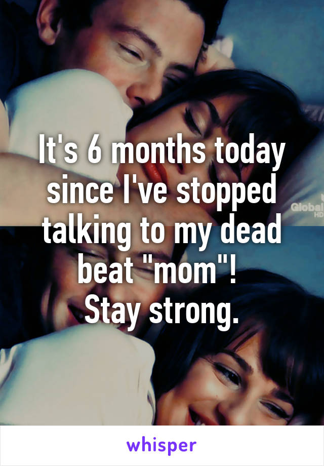 It's 6 months today since I've stopped talking to my dead beat "mom"! 
Stay strong.