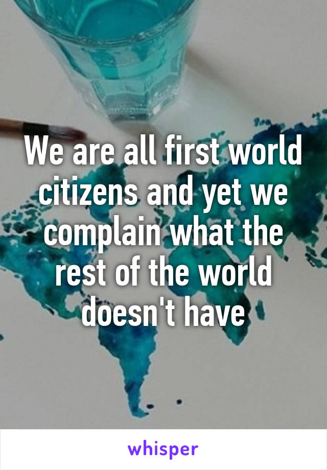 We are all first world citizens and yet we complain what the rest of the world doesn't have