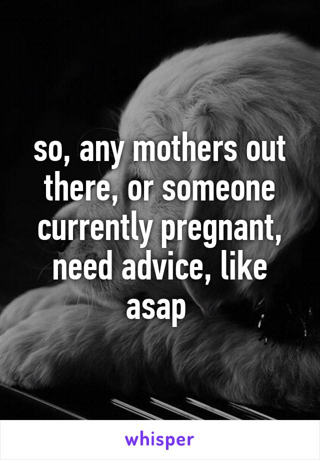 so, any mothers out there, or someone currently pregnant, need advice, like asap 