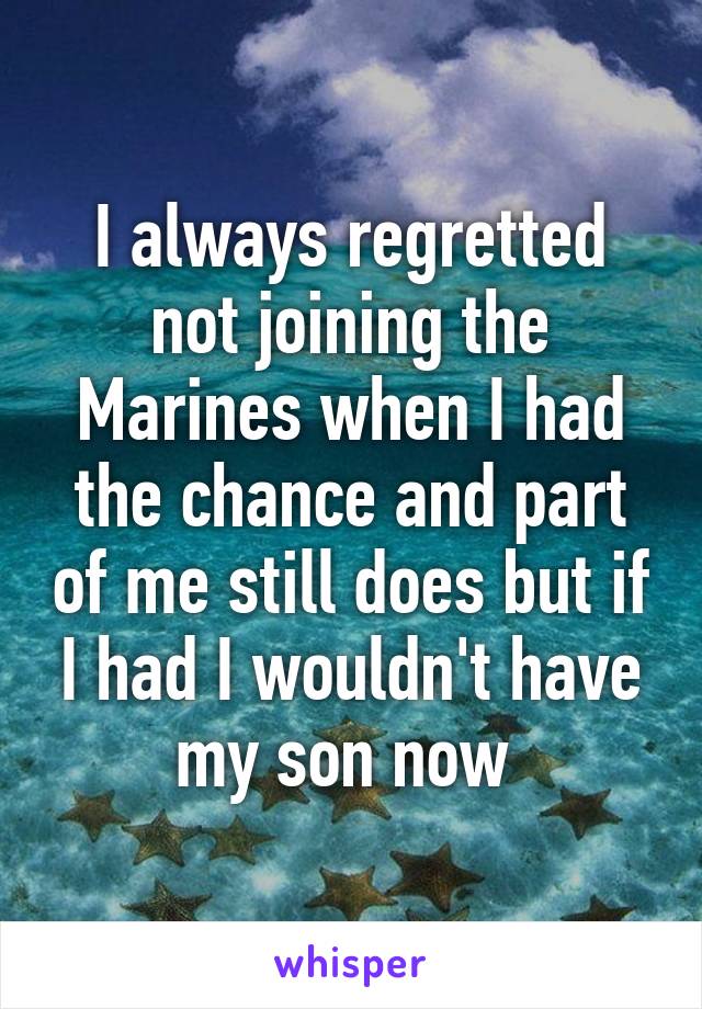 I always regretted not joining the Marines when I had the chance and part of me still does but if I had I wouldn't have my son now 