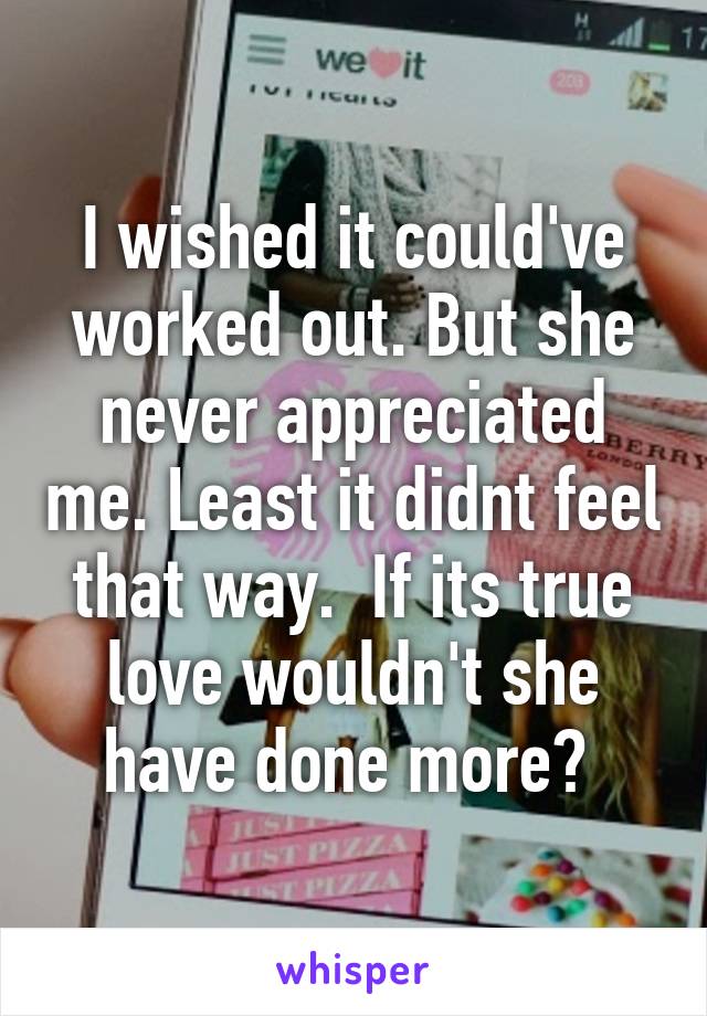 I wished it could've worked out. But she never appreciated me. Least it didnt feel that way.  If its true love wouldn't she have done more? 