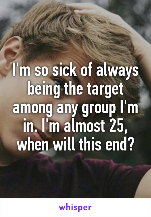 I'm so sick of always being the target among any group I'm in. I'm almost 25, when will this end?