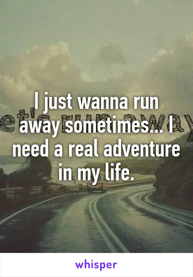 I just wanna run away sometimes... I need a real adventure in my life.