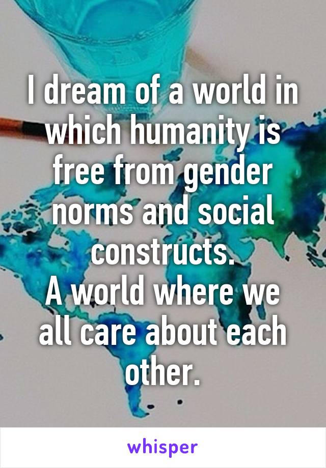 I dream of a world in which humanity is free from gender norms and social constructs.
A world where we all care about each other.