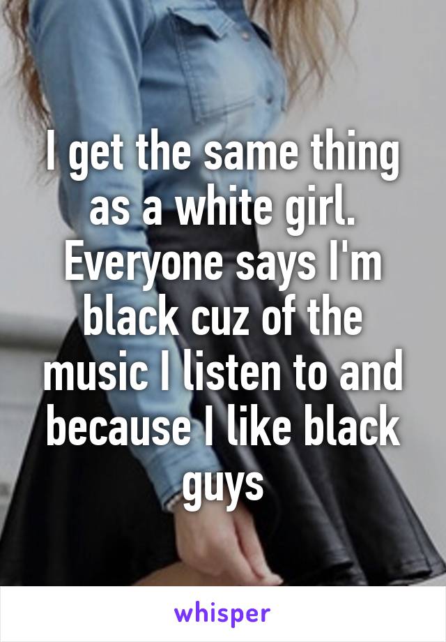 I get the same thing as a white girl. Everyone says I'm black cuz of the music I listen to and because I like black guys