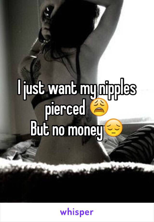 I just want my nipples pierced 😩
But no money😔