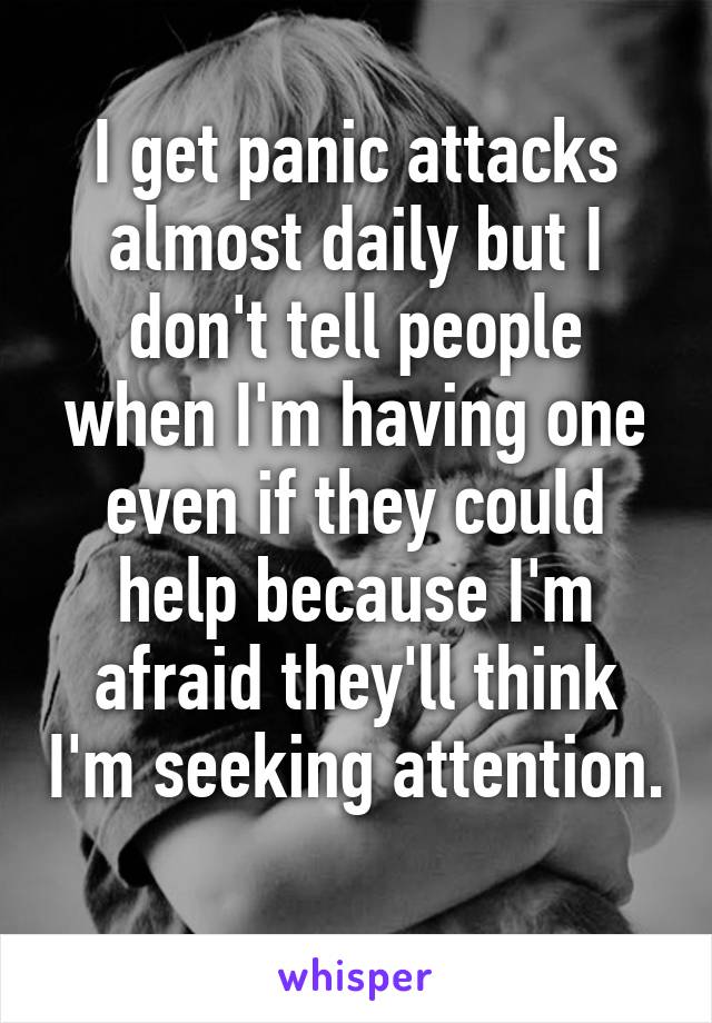I get panic attacks almost daily but I don't tell people when I'm having one even if they could help because I'm afraid they'll think I'm seeking attention. 