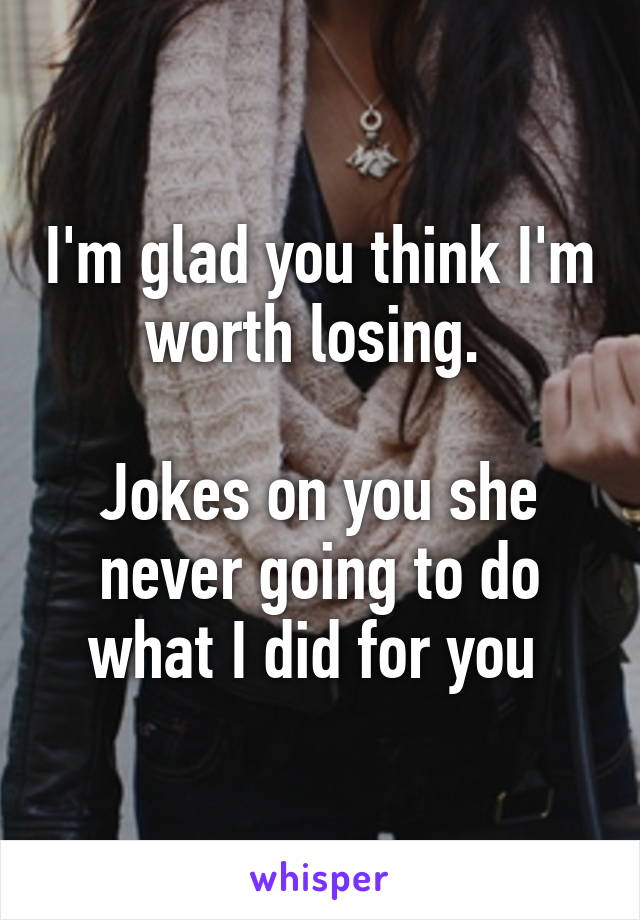 I'm glad you think I'm worth losing. 

Jokes on you she never going to do what I did for you 