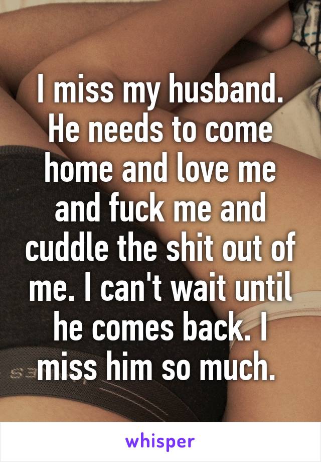 I miss my husband. He needs to come home and love me and fuck me and cuddle the shit out of me. I can't wait until he comes back. I miss him so much. 